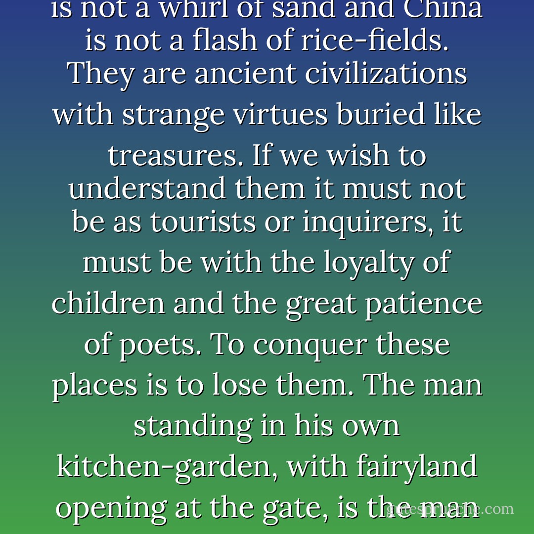 It is inspiriting without doubt to whizz in a motor-car round the earth, to feel Arabia as a whirl of sand or China as a flash of rice-fields. But Arabia is not a whirl of sand and China is not a flash of rice-fields. They are ancient civilizations with strange virtues buried like treasures. If we wish to understand them it must not be as tourists or inquirers, it must be with the loyalty of children and the great patience of poets. To conquer these places is to lose them. The man standing in his own kitchen-garden, with fairyland opening at the gate, is the man with large ideas. His mind creates distance; the motor-car stupidly destroys it.... - G.K. Chesterton
