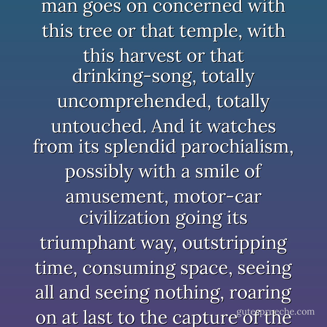 And under all this vast illusion of the cosmopolitan planet, with its empires and its Reuter's agency, the real life of man goes on concerned with this tree or that temple, with this harvest or that drinking-song, totally uncomprehended, totally untouched. And it watches from its splendid parochialism, possibly with a smile of amusement, motor-car civilization going its triumphant way, outstripping time, consuming space, seeing all and seeing nothing, roaring on at last to the capture of the solar system, only to find the sun cockney and the stars suburban. - G.K. Chesterton