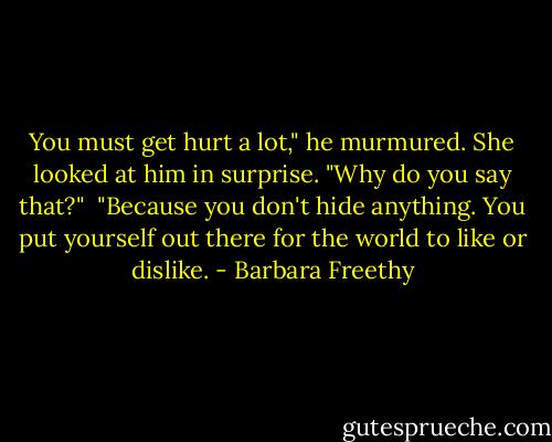 You must get hurt a lot," he murmured. She looked at him in surprise.<br />"Why do you say that?" <br />"Because you don't hide anything. You put yourself out there for the world to like or dislike. - Barbara Freethy