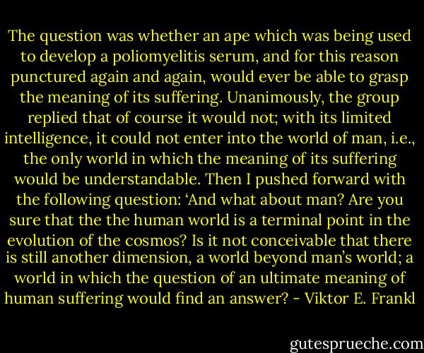 The question was whether an ape which was being used to develop a poliomyelitis serum, and for this reason punctured again and again, would ever be able to grasp the meaning of its suffering. Unanimously, the group replied that of course it would not; with its limited intelligence, it could not enter into the world of man, i.e., the only world in which the meaning of its suffering would be understandable. Then I pushed forward with the following question: ‘And what about man? Are you sure that the the human world is a terminal point in the evolution of the cosmos? Is it not conceivable that there is still another dimension, a world beyond man’s world; a world in which the question of an ultimate meaning of human suffering would find an answer? - Viktor E. Frankl