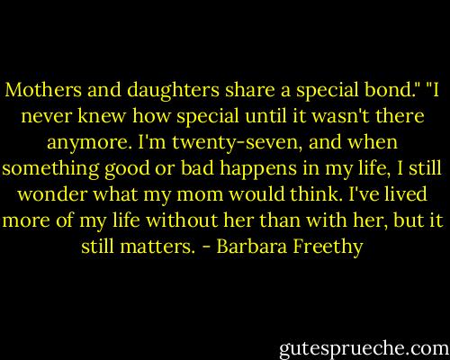 Mothers and daughters share a special bond." "I never knew how special until it wasn't there anymore. I'm twenty-seven, and when something good or bad happens in my life, I still wonder what my mom would think. I've lived more of my life without her than with her, but it still matters. - Barbara Freethy