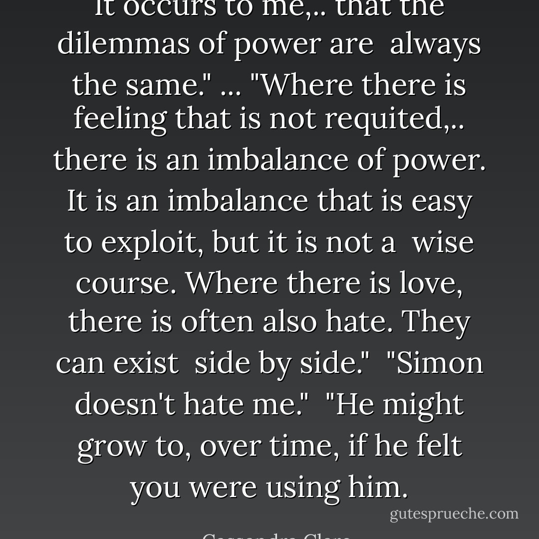 It occurs to me,.. that the dilemmas of power are <br />always the same." ... "Where there is feeling that is not requited,.. there is an imbalance of power. It is an imbalance that is easy to exploit, but it is not a <br />wise course. Where there is love, there is often also hate. They can exist <br />side by side." <br />"Simon doesn't hate me." <br />"He might grow to, over time, if he felt you were using him. - Cassandra Clare