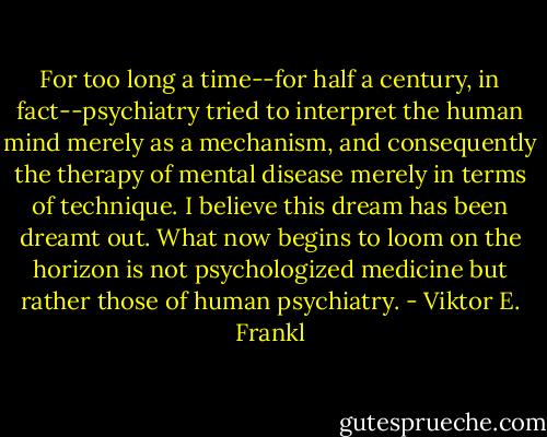 For too long a time--for half a century, in fact--psychiatry tried to interpret the human mind merely as a mechanism, and consequently the therapy of mental disease merely in terms of technique. I believe this dream has been dreamt out. What now begins to loom on the horizon is not psychologized medicine but rather those of human psychiatry. - Viktor E. Frankl