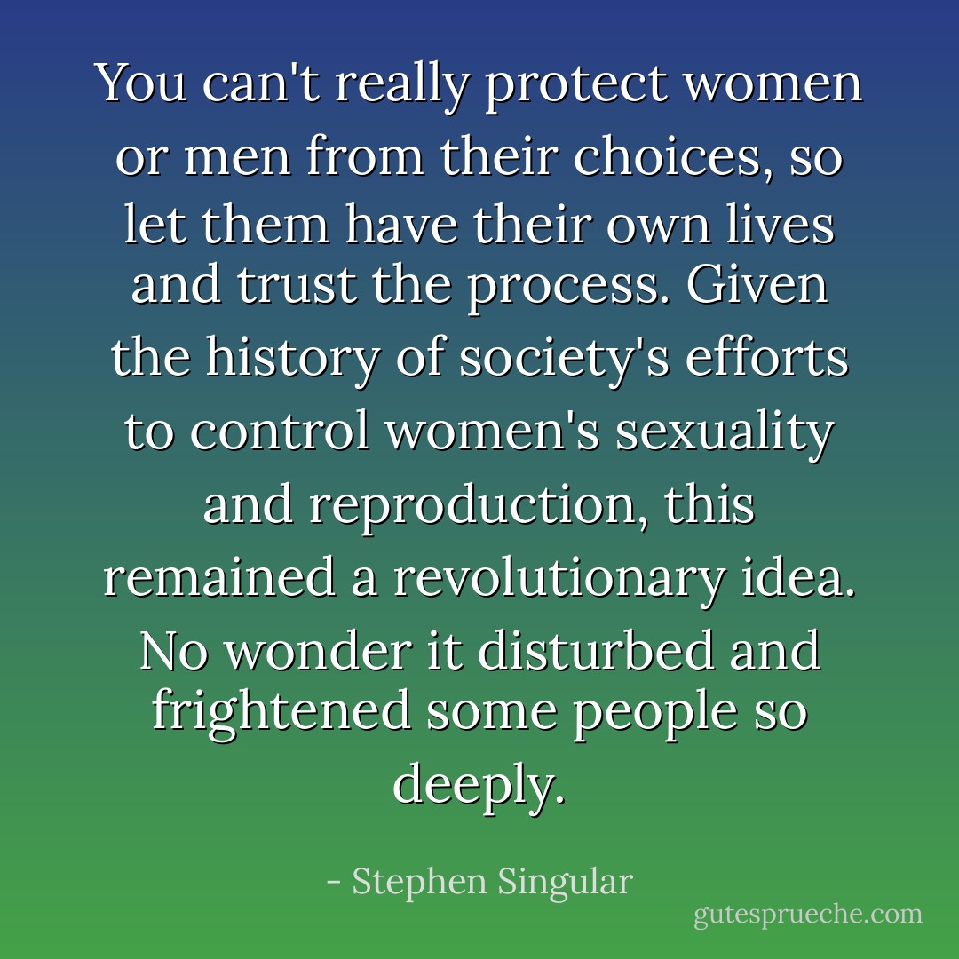 You can't really protect women or men from their choices, so let them<br />have their own lives and trust the process. Given the history of<br />society's efforts to control women's sexuality and reproduction, this<br />remained a revolutionary idea. No wonder it disturbed and frightened<br />some people so deeply. - Stephen Singular