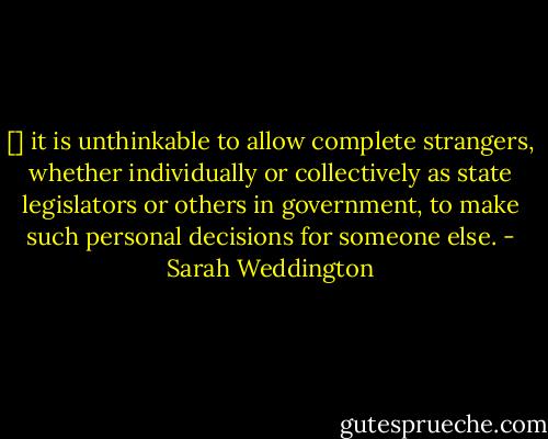 [] it is unthinkable to allow complete strangers, whether individually or collectively as state legislators or others in government, to make such personal decisions for someone else. - Sarah Weddington