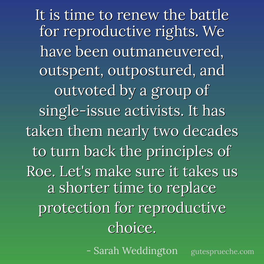 It is time to renew the battle for reproductive rights. We have been outmaneuvered, outspent, outpostured, and outvoted by a group of single-issue activists. It has taken them nearly two decades to turn back the principles of Roe. Let's make sure it takes us a shorter time to replace protection for reproductive choice. - Sarah Weddington