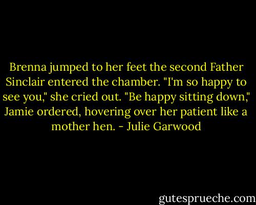 Brenna jumped to her feet the second Father Sinclair entered the chamber. "I'm so happy to see you," she cried out.<br />"Be happy sitting down," Jamie ordered, hovering over her patient like a mother hen. - Julie Garwood