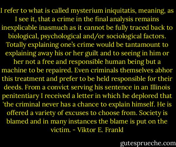 I refer to what is called mysterium iniquitatis, meaning, as I see it, that a crime in the final analysis remains inexplicable inasmuch as it cannot be fully traced back to biological, psychological and/or sociological factors. Totally explaining one’s crime would be tantamount to explaining away his or her guilt and to seeing in him or her not a free and responsible human being but a machine to be repaired. Even criminals themselves abhor this treatment and prefer to be held responsible for their deeds. From a convict serving his sentence in an Illinois penitentiary I received a letter in which he deplored that 'the criminal never has a chance to explain himself. He is offered a variety of excuses to choose from. Society is blamed and in many instances the blame is put on the victim. - Viktor E. Frankl
