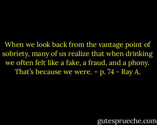 When we look back from the vantage point of sobriety, many of us realize that when drinking we often felt like a fake, a fraud, and a phony. That’s because we were. – p. 74 - Ray A.