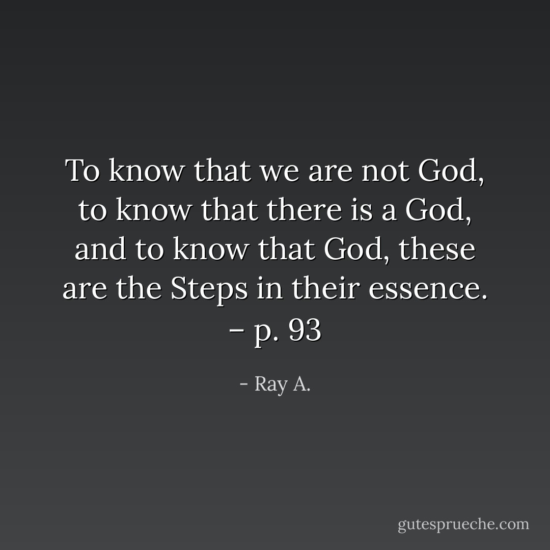To know that <i>we</i> are not God, to know that there <i>is</i> a God, and to <i>know</i> that God, these are the Steps in their essence. – p. 93 - Ray A.