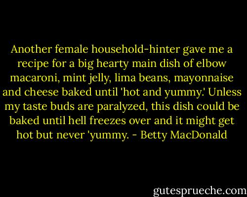 Another female household-hinter gave me a recipe for a big hearty main dish of elbow macaroni, mint jelly, lima beans, mayonnaise and cheese baked until 'hot and yummy.' Unless my taste buds are paralyzed, this dish could be baked until hell freezes over and it might get hot but never 'yummy. - Betty MacDonald
