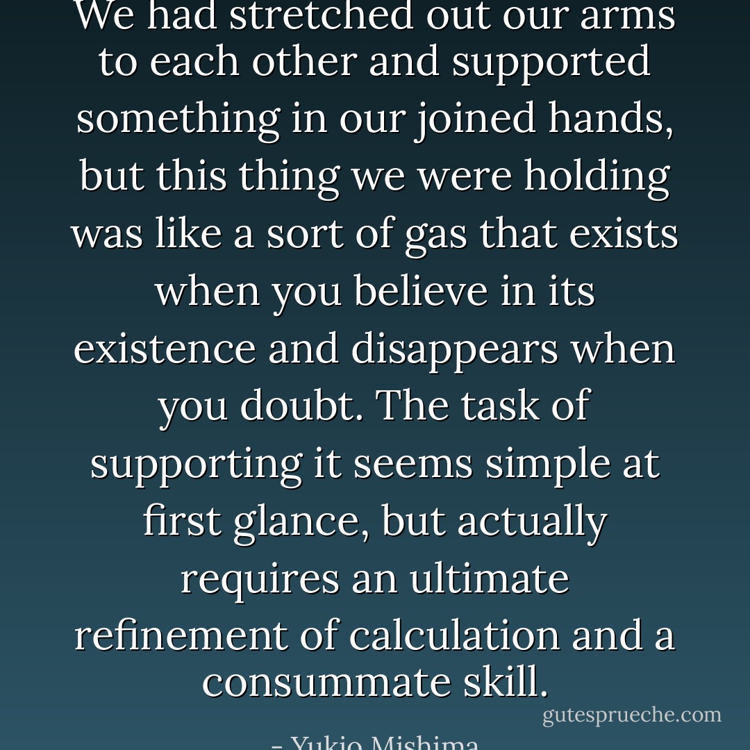 We had stretched out our arms to each other and supported something in our joined hands, but this thing we were holding was like a sort of gas that exists when you believe in its existence and disappears when you doubt. The task of supporting it seems simple at first glance, but actually requires an ultimate refinement of calculation and a consummate skill. - Yukio Mishima