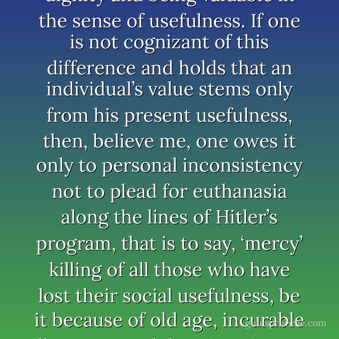 But today’s society is characterized by achievement orientation, and consequently it adores people who are successful and happy and, in particular, it adores the young. It virtually ignores the value of all those who are otherwise, and in so doing blurs the decisive difference between being valuable in the sense of dignity and being valuable in the sense of usefulness. If one is not cognizant of this difference and holds that an individual’s value stems only from his present usefulness, then, believe me, one owes it only to personal inconsistency not to plead for euthanasia along the lines of Hitler’s program, that is to say, ‘mercy’ killing of all those who have lost their social usefulness, be it because of old age, incurable illness, mental deterioration, or whatever handicap they may suffer. Confounding the dignity of man with mere usefulness arises from conceptual confusion that in turn may be traced back to the contemporary nihilism transmitted on many an academic campus and many an analytical couch. - Viktor E. Frankl