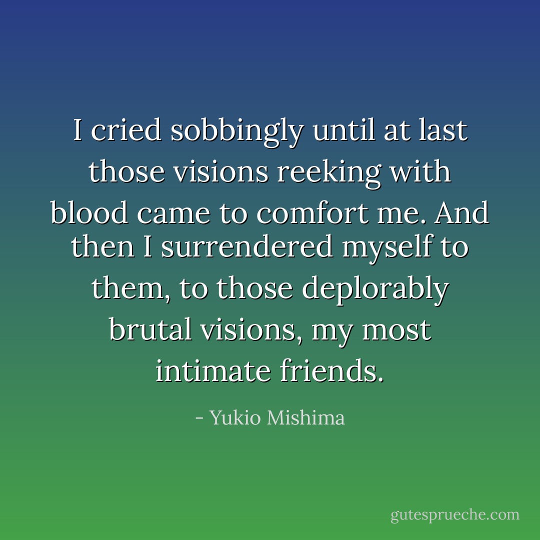 I cried sobbingly until at last those visions reeking with blood came to comfort me. And then I surrendered myself to them, to those deplorably brutal visions, my most intimate friends. - Yukio Mishima
