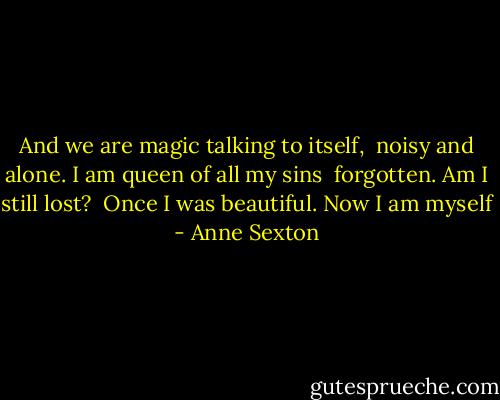 And we are magic talking to itself, <br />noisy and alone. I am queen of all my sins <br />forgotten. Am I still lost? <br />Once I was beautiful. Now I am myself - Anne Sexton