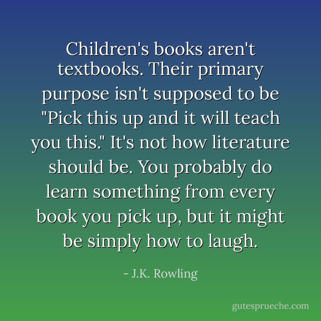 Children's books aren't textbooks. Their primary purpose isn't supposed to be "Pick this up and it will teach you this." It's not how literature should be. You probably do learn something from every book you pick up, but it might be simply how to laugh. - J.K. Rowling