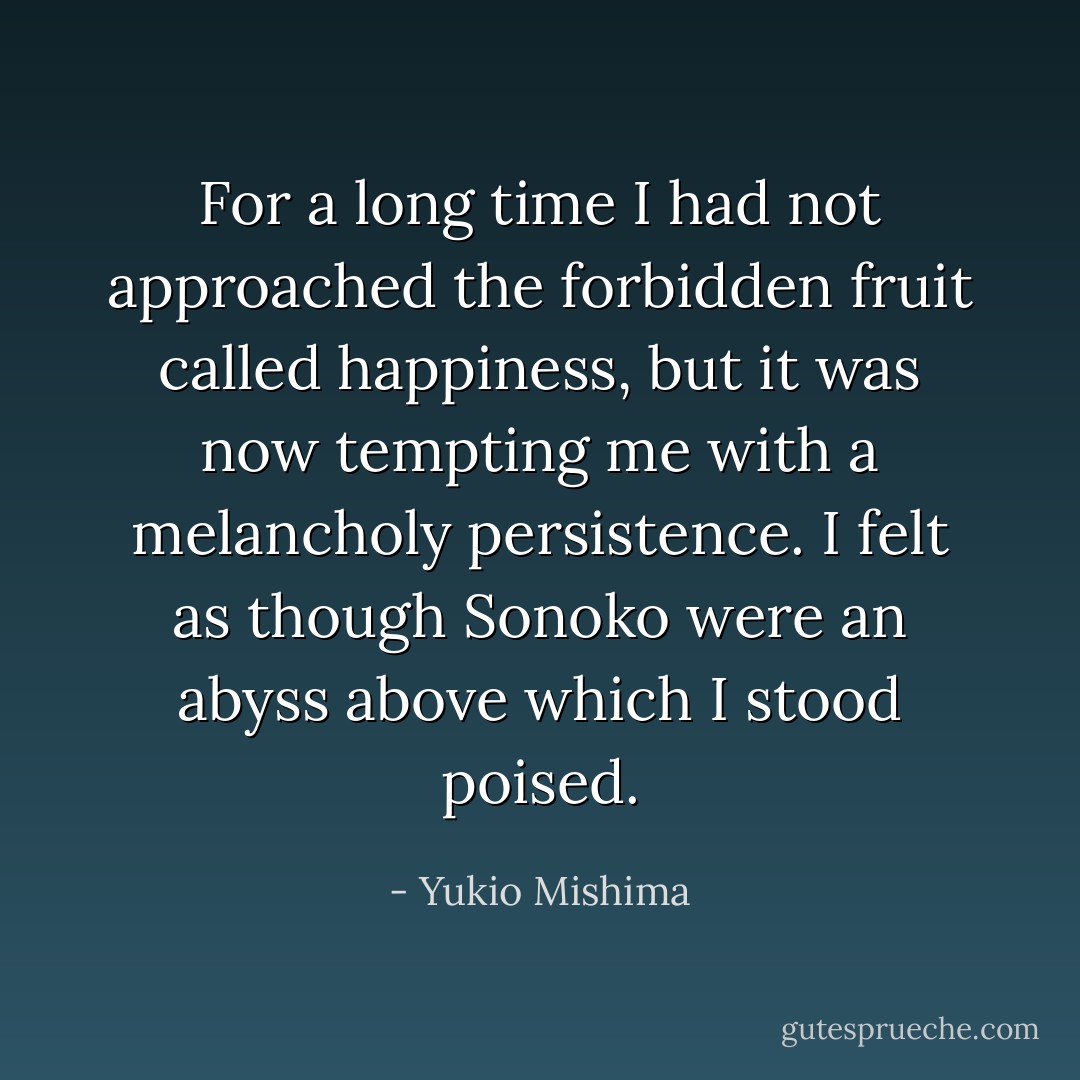 For a long time I had not approached the forbidden fruit called happiness, but it was now tempting me with a melancholy persistence. I felt as though Sonoko were an abyss above which I stood poised. - Yukio Mishima