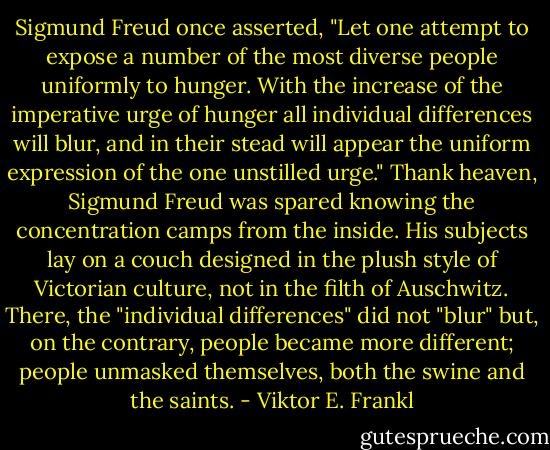 Sigmund Freud once asserted, "Let one attempt to expose a number of the most diverse people uniformly to hunger. With the increase of the imperative urge of hunger all individual differences will blur, and in their stead will appear the uniform expression of the one unstilled urge." Thank heaven, Sigmund Freud was spared knowing the concentration camps from the inside. His subjects lay on a couch designed in the plush style of Victorian culture, not in the filth of Auschwitz. There, the "individual differences" did not "blur" but, on the contrary, people became more different; people unmasked themselves, both the swine and the saints. - Viktor E. Frankl