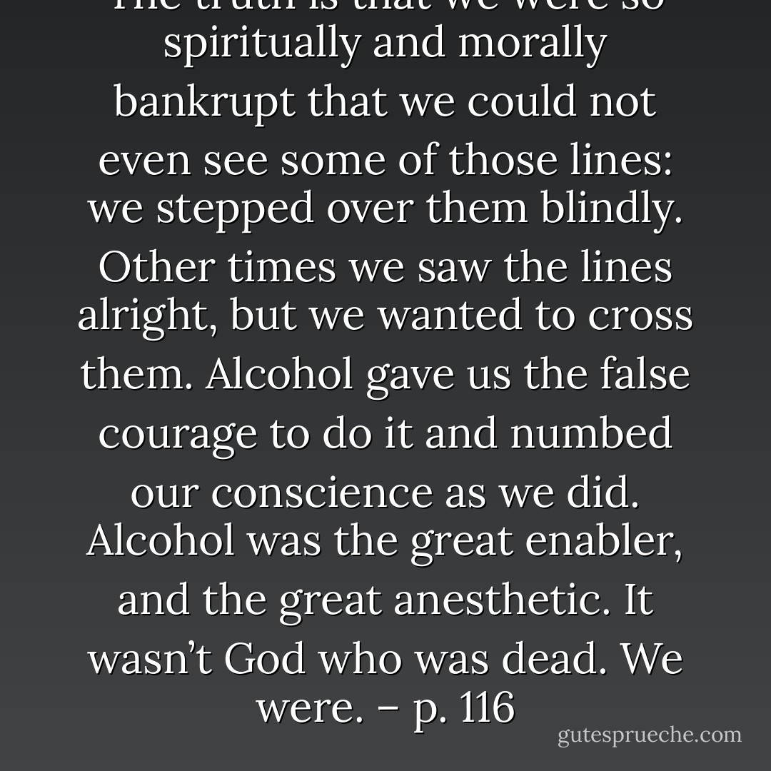 The truth is that we were so spiritually and morally bankrupt that we could not even see some of those lines: we stepped over them blindly. Other times we saw the lines alright, but we <i>wanted</i> to cross them. Alcohol gave us the false courage to do it and numbed our conscience as we did. Alcohol was the great enabler, and the great anesthetic. It wasn’t God who was dead. We were. – p. 116 - Ray A.