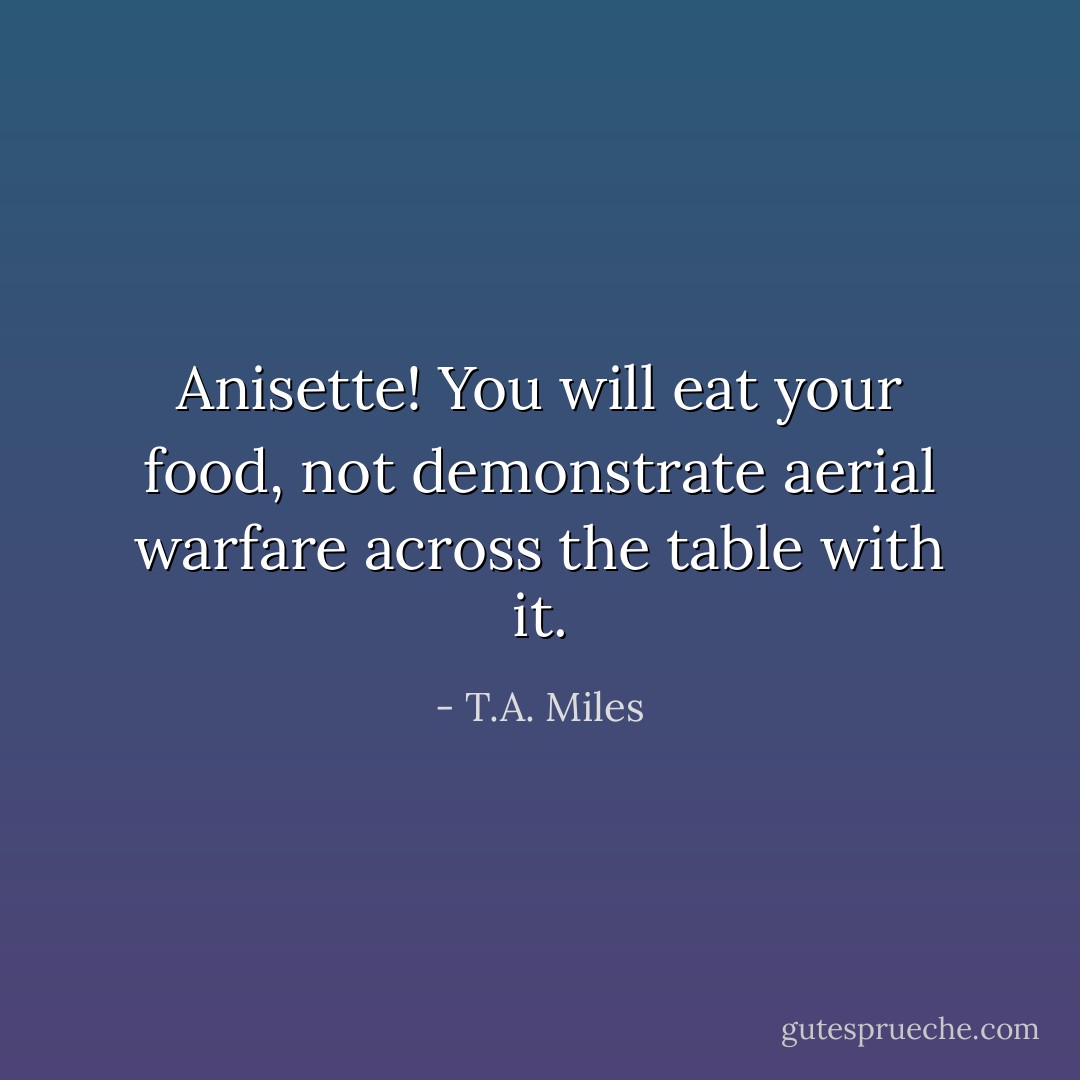 Anisette! You will eat your food, not demonstrate aerial warfare across the table with it. - T.A. Miles