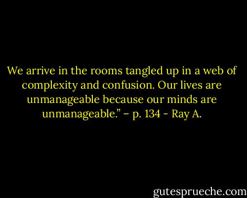 We arrive in the rooms tangled up in a web of complexity and confusion. Our lives are unmanageable because our minds are unmanageable.” – p. 134 - Ray A.