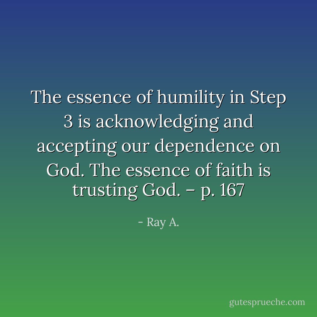 The essence of humility in Step 3 is acknowledging and accepting our dependence on God. The essence of faith is trusting God. – p. 167 - Ray A.