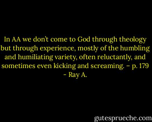 In AA we don’t come to God through theology but through experience, mostly of the humbling and humiliating variety, often reluctantly, and sometimes even kicking and screaming. – p. 179 - Ray A.