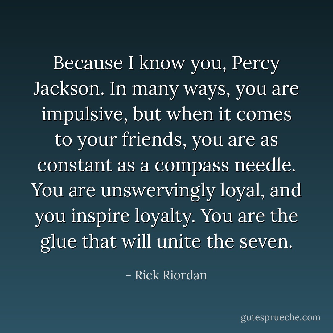 Because I know you, Percy Jackson. In many ways, you are impulsive, but when it comes to your friends, you are as constant as a compass needle. You are unswervingly loyal, and you inspire loyalty. You are the glue that will unite the seven. - Rick Riordan