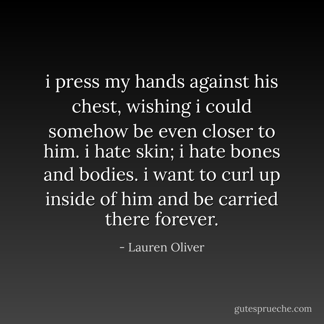 i press my hands against his chest, wishing i could somehow be even closer to him. i hate skin; i hate bones and bodies. i want to curl up inside of him and be carried there forever. - Lauren Oliver