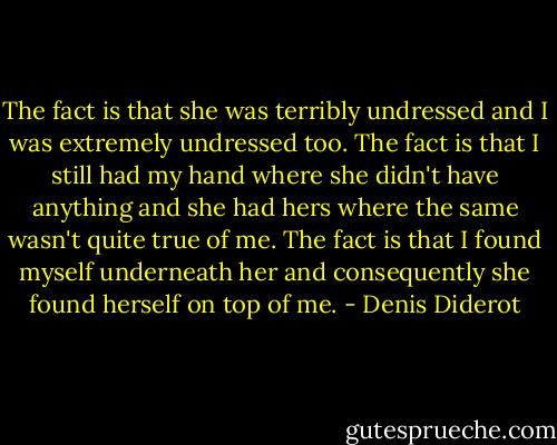 The fact is that she was terribly undressed and I was extremely undressed too. The fact is that I still had my hand where she didn't have anything and she had hers where the same wasn't quite true of me. The fact is that I found myself underneath her and consequently she found herself on top of me. - Denis Diderot