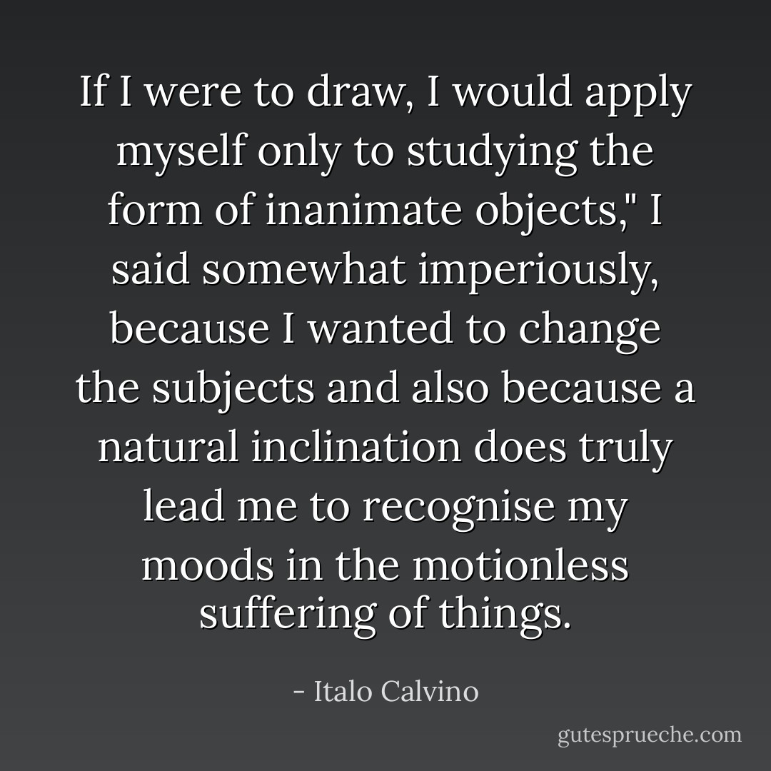 If I were to draw, I would apply myself only to studying the form of inanimate objects," I said somewhat imperiously, because I wanted to change the subjects and also because a natural inclination does truly lead me to recognise my moods in the motionless suffering of things. - Italo Calvino