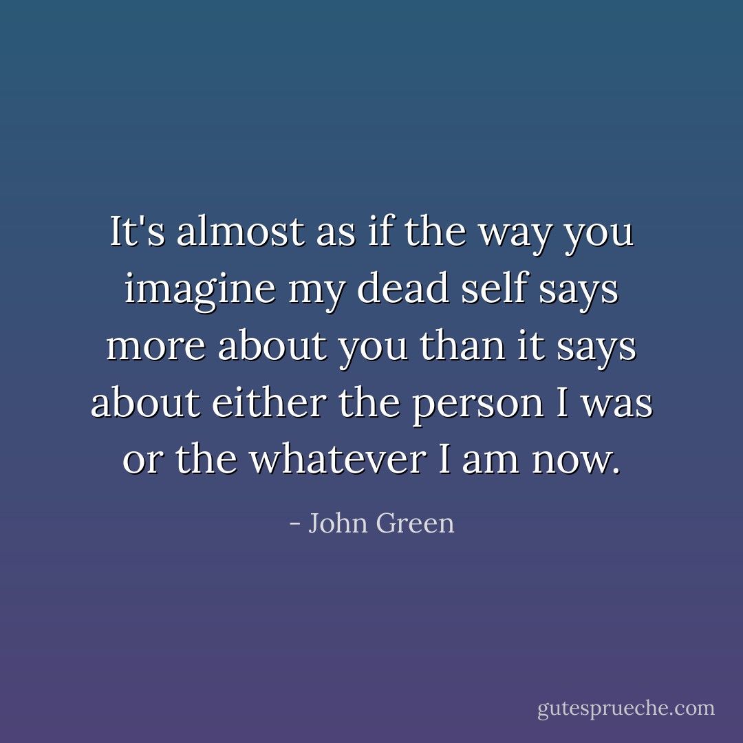 It's almost as if the way you imagine my dead self says more about you than it says about either the person I was or the whatever I am now. - John Green