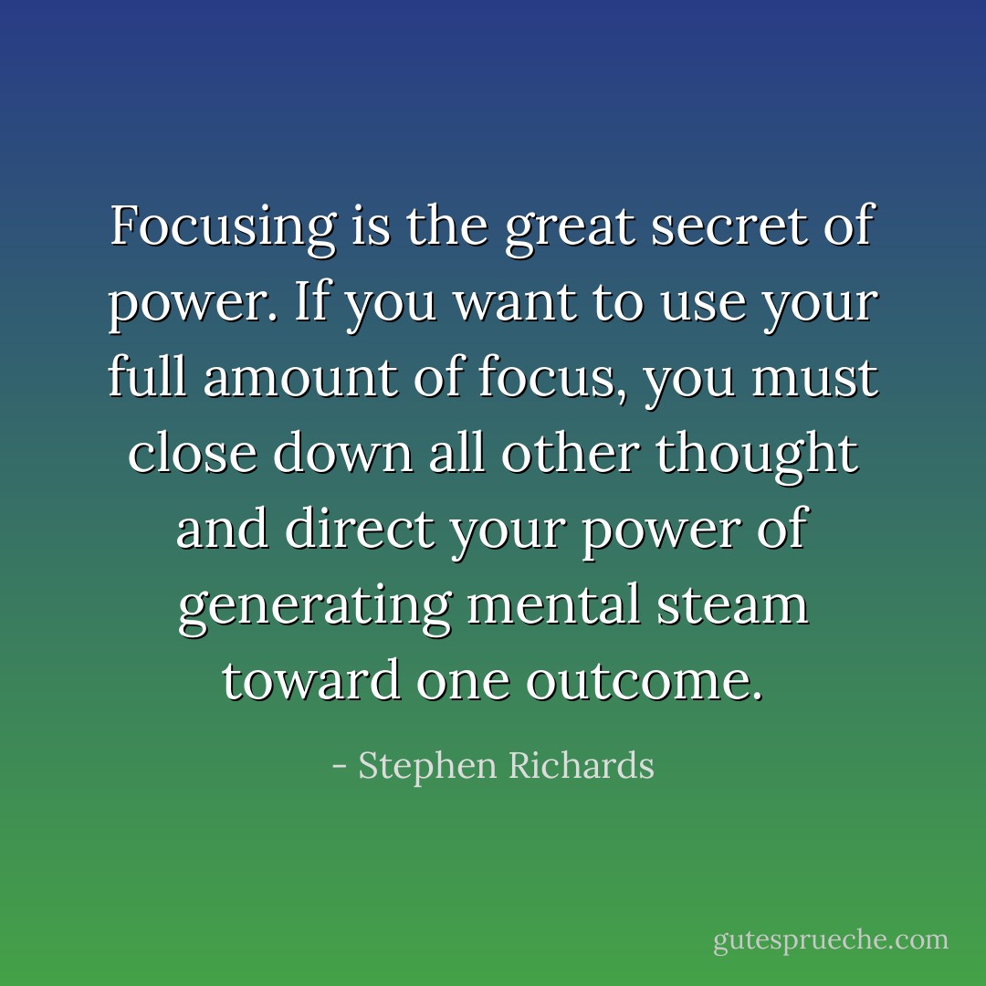 Focusing is the great secret of power. If you want to use your full amount of focus, you must close down all other thought and direct your power of generating mental steam toward one outcome. - Stephen Richards