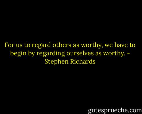 For us to regard others as worthy, we have to begin by regarding ourselves as worthy. - Stephen Richards
