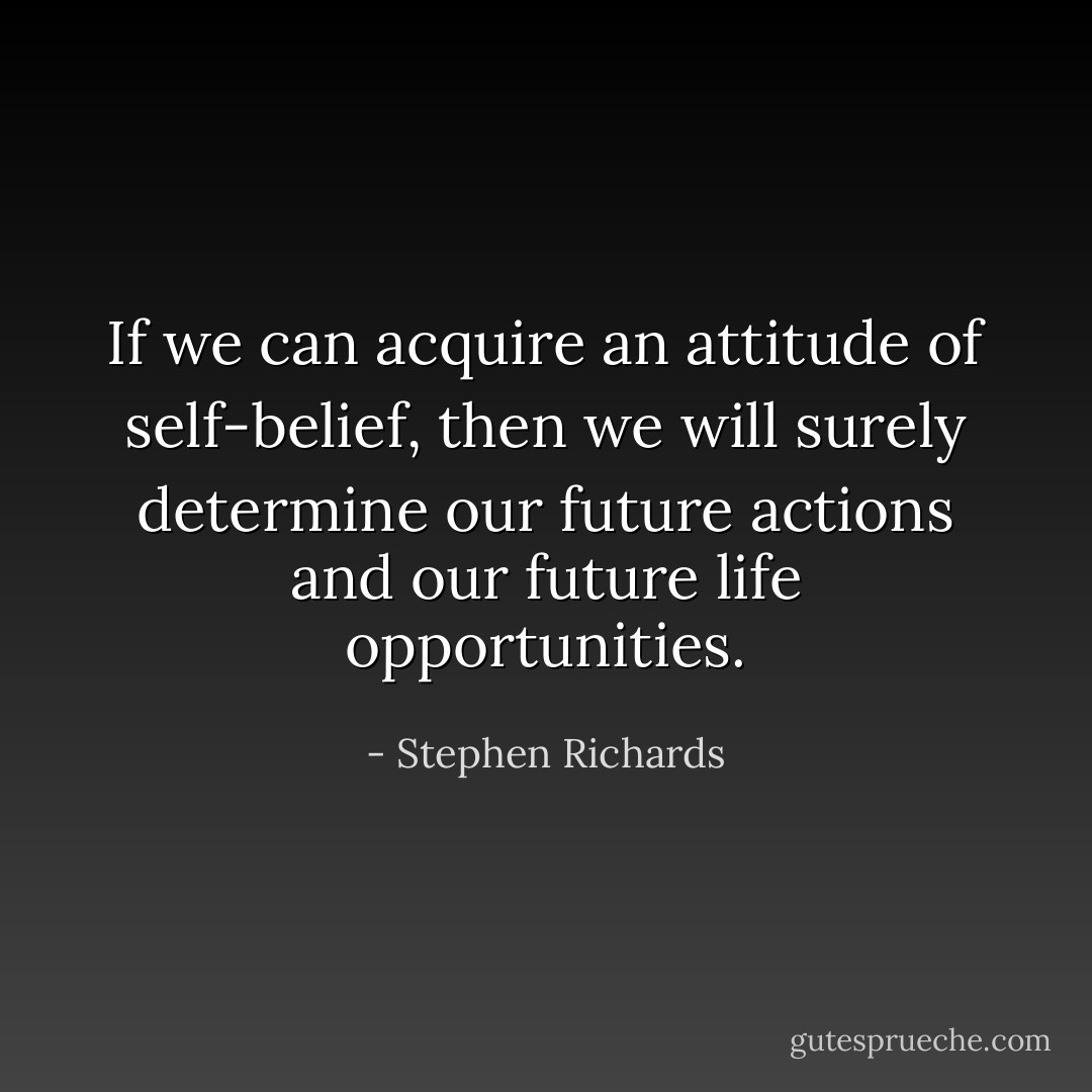If we can acquire an attitude of self-belief, then we will surely determine our future actions and our future life opportunities. - Stephen Richards