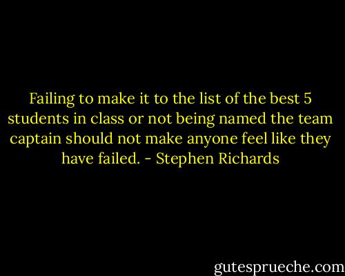 Failing to make it to the list of the best 5 students in class or not being named the team captain should not make anyone feel like they have failed. - Stephen Richards
