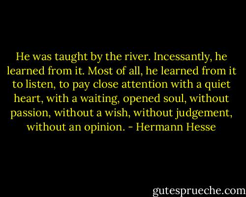 He<br />was taught by the river. Incessantly, he learned from it. Most of all,<br />he learned from it to listen, to pay close attention with a quiet heart,<br />with a waiting, opened soul, without passion, without a wish, without<br />judgement, without an opinion. - Hermann Hesse
