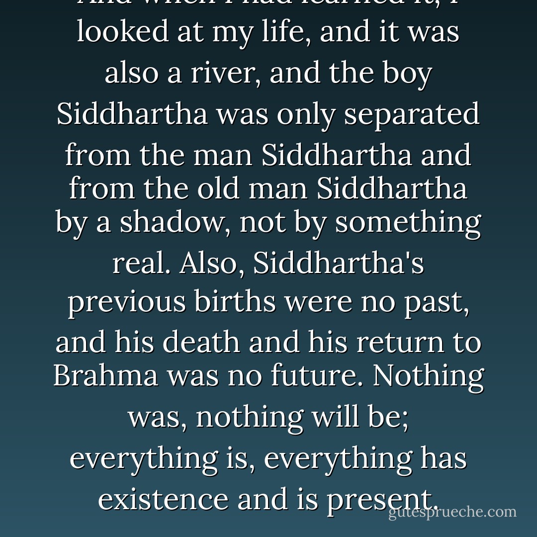 And when I had learned it, I looked at<br />my life, and it was also a river, and the boy Siddhartha was only<br />separated from the man Siddhartha and from the old man Siddhartha by a<br />shadow, not by something real. Also, Siddhartha's previous births were<br />no past, and his death and his return to Brahma was no future. Nothing<br />was, nothing will be; everything is, everything has existence and is<br />present. - Hermann Hesse