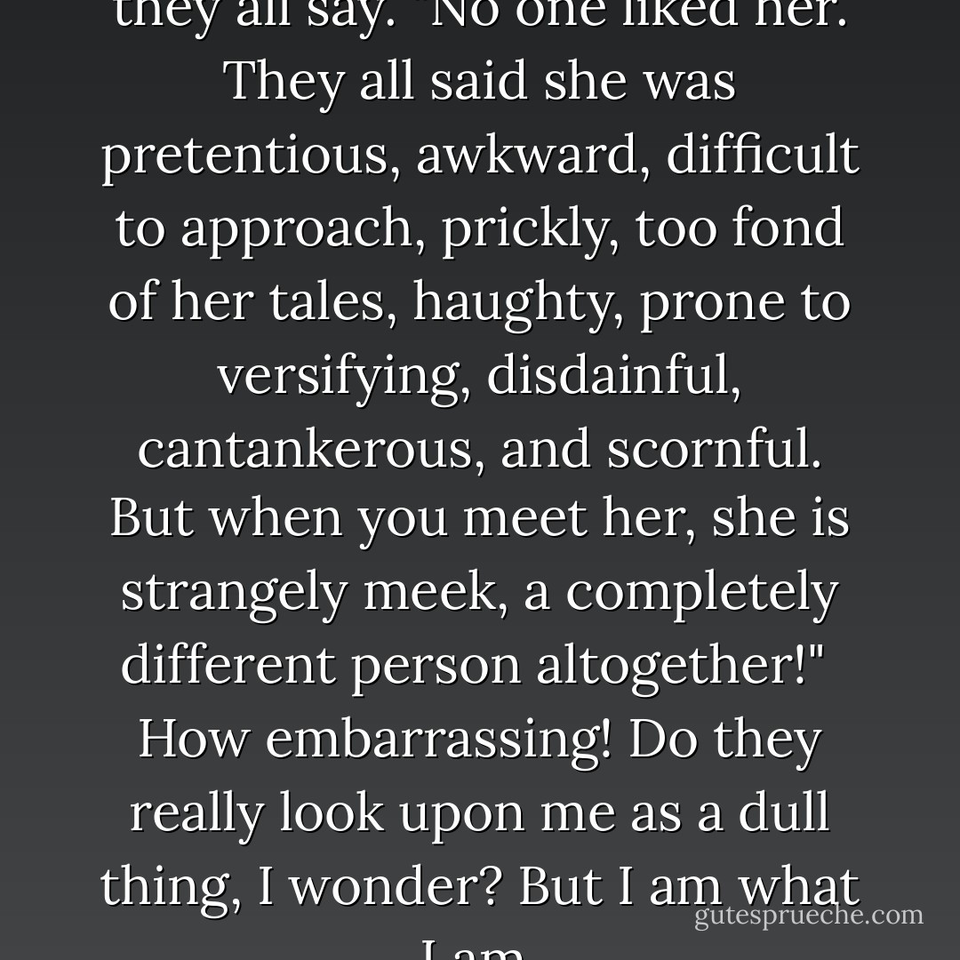 Well, we never expected this!" they all say. "No one liked her. They all said she was pretentious, awkward, difficult to approach, prickly, too fond of her tales, haughty, prone to versifying, disdainful, cantankerous, and scornful. But when you meet her, she is strangely meek, a completely different person altogether!"<br /><br />How embarrassing! Do they really look upon me as a dull thing, I wonder? But I am what I am. - Murasaki Shikibu