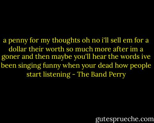 a penny for my thoughts oh no i'll sell em for a dollar their worth so much more after im a goner and then maybe you'll hear the words ive been singing funny when your dead how people start listening - The Band Perry