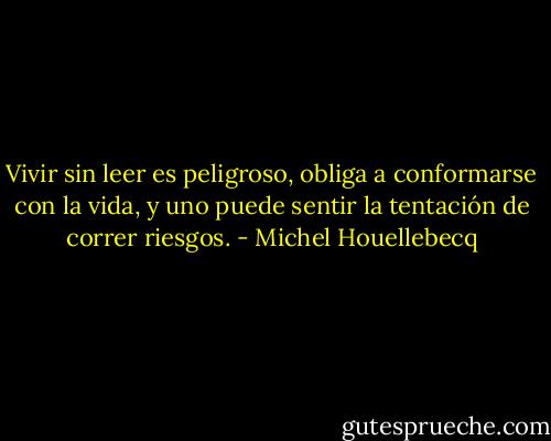 Vivir sin leer es peligroso, obliga a conformarse con la vida, y uno puede sentir la tentación de correr riesgos. - Michel Houellebecq