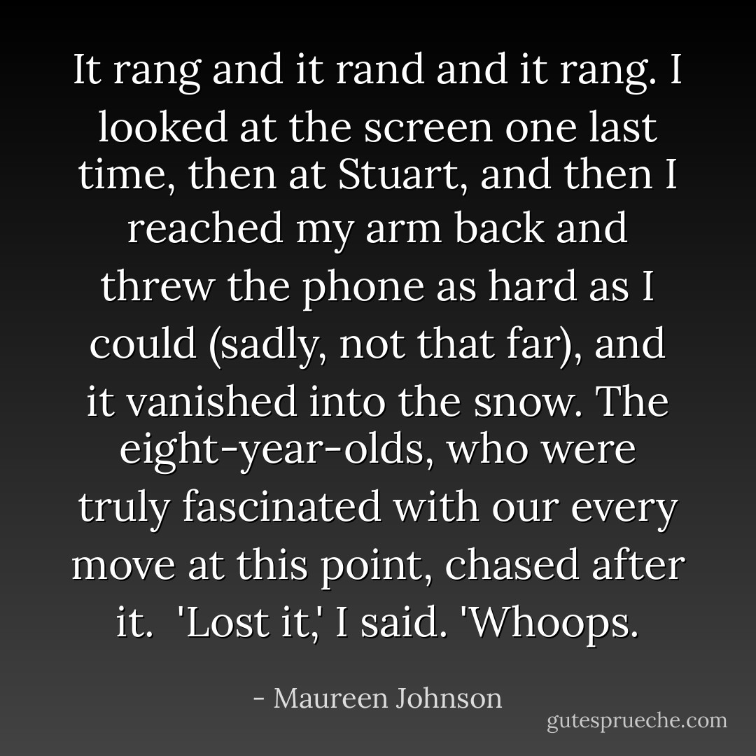 It rang and it rand and it rang. I looked at the screen one last time, then at Stuart, and then I reached my arm back and threw the phone as hard as I could (sadly, not that far), and it vanished into the snow. The eight-year-olds, who were truly fascinated with our every move at this point, chased after it. <br />'Lost it,' I said. 'Whoops. - Maureen Johnson