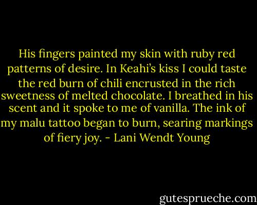 His fingers painted my skin with ruby red patterns of desire. In Keahi’s kiss I could taste the red burn of chili encrusted in the rich sweetness of melted chocolate. I breathed in his scent and it spoke to me of vanilla. The ink of my malu tattoo began to burn, searing markings of fiery joy. - Lani Wendt Young