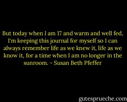 But today when I am 17 and warm and well fed, I'm keeping this journal for myself so I can always remember life as we knew it, life as we know it, for a time when I am no longer in the sunroom. - Susan Beth Pfeffer