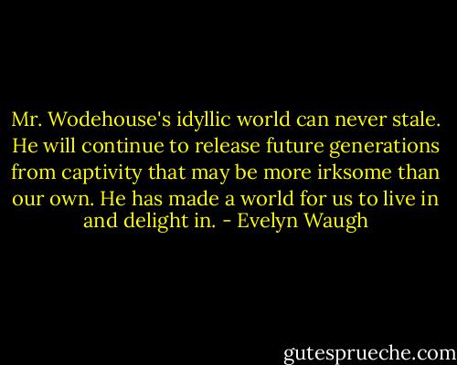 Mr. Wodehouse's idyllic world can never stale. He will continue to release future generations from captivity that may be more irksome than our own. He has made a world for us to live in and delight in. - Evelyn Waugh
