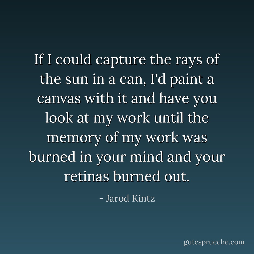 If I could capture the rays of the sun in a can, I'd paint a canvas with it and have you look at my work until the memory of my work was burned in your mind and your retinas burned out. - Jarod Kintz