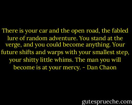 There is your car and the open road, the fabled lure of random adventure. You stand at the verge, and you could become anything. Your future shifts and warps with your smallest step, your shitty little whims. The man you will become is at your mercy. - Dan Chaon