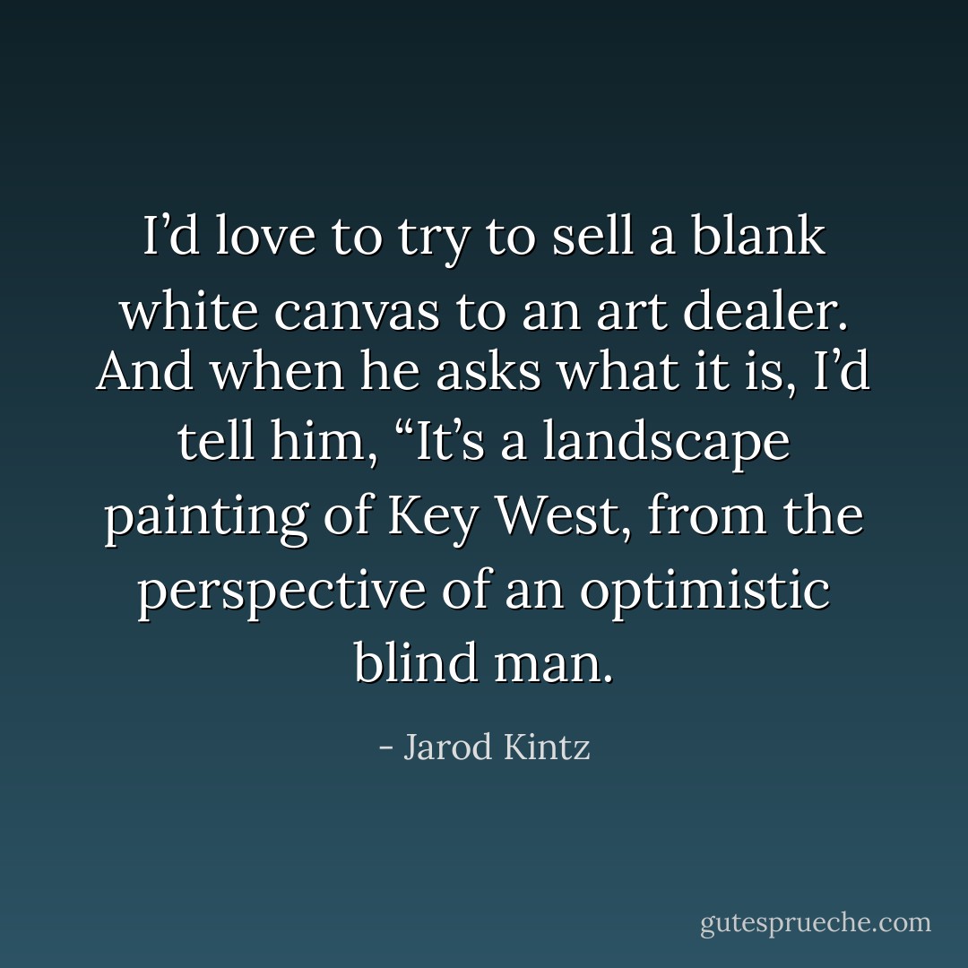 I’d love to try to sell a blank white canvas to an art dealer. And when he asks what it is, I’d tell him, “It’s a landscape painting of Key West, from the perspective of an optimistic blind man. - Jarod Kintz