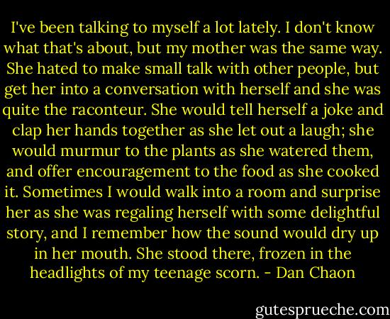 I've been talking to myself a lot lately. I don't know what that's about, but my mother was the same way. She hated to make small talk with other people, but get her into a conversation with herself and she was quite the raconteur. She would tell herself a joke and clap her hands together as she let out a laugh; she would murmur to the plants as she watered them, and offer encouragement to the food as she cooked it. Sometimes I would walk into a room and surprise her as she was regaling herself with some delightful story, and I remember how the sound would dry up in her mouth. She stood there, frozen in the headlights of my teenage scorn. - Dan Chaon
