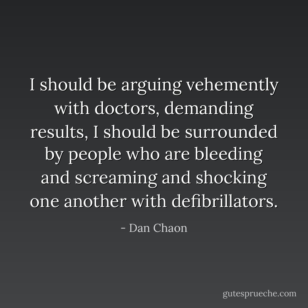 I should be arguing vehemently with doctors, demanding results, I should be surrounded by people who are bleeding and screaming and shocking one another with defibrillators. - Dan Chaon